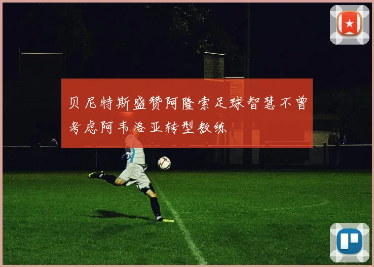 贝尼特斯盛赞阿隆索足球智慧不曾考虑阿韦洛亚转型教练
