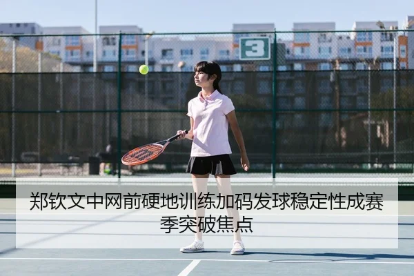 郑钦文中网前硬地训练加码发球稳定性成赛季突破焦点